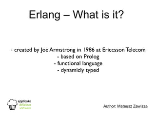Erlang – What is it?


- created by Joe Armstrong in 1986 at Ericcsson Telecom
                    - based on Prolog
                  - functional language
                    - dynamicly typed




                                     Author: Mateusz Zawisza
 