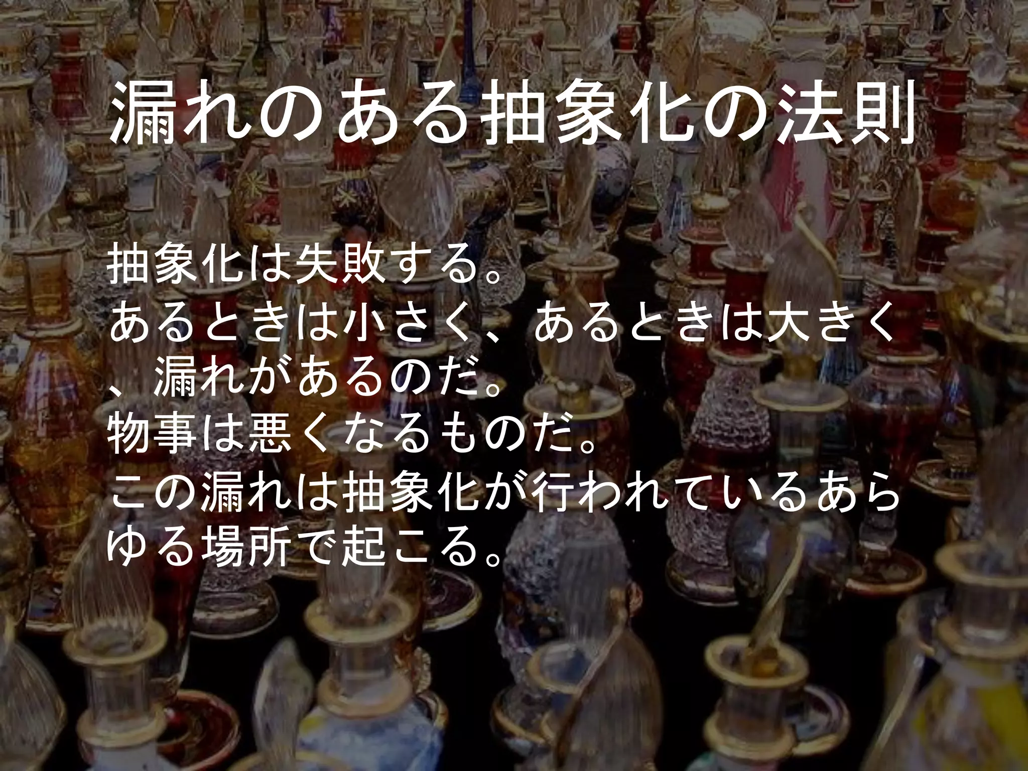 漏れのある抽象化の法則
抽象化は失敗する。
あるときは小さく、あるときは大きく
、漏れがあるのだ。
物事は悪くなるものだ。
この漏れは抽象化が行われているあら
ゆる場所で起こる。
 