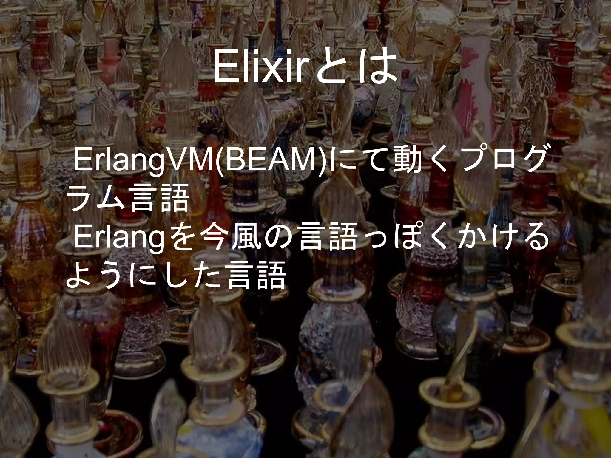 Elixirとは
ErlangVM(BEAM)にて動くプログ
ラム言語
Erlangを今風の言語っぽくかける
ようにした言語
 