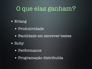 O que elas ganham?
• Erlang
 • Produtividade
 • Facilidade em escrever testes
• Ruby
 • Performance
 • Programação distribuída
 