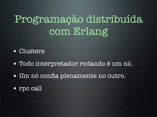 Programação distribuída
      com Erlang
• Clusters
• Todo interpretador rodando é um nó.
• Um nó conﬁa plenamente no outro.
• rpc call
 