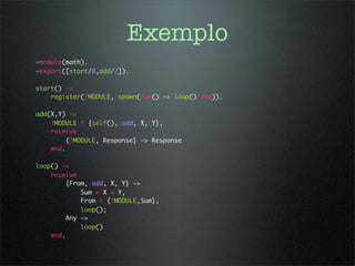 Exemplo
-module(math).
-export([start/0,add/2]).

start() ->
    register(?MODULE, spawn(fun() -> loop() end)).

add(X,Y) ->
    ?MODULE ! {self(), add, X, Y},
    receive
         {?MODULE, Response} -> Response
    end.

loop() ->
    receive
         {From, add, X, Y} ->
             Sum = X + Y,
             From ! {?MODULE,Sum},
             loop();
         Any ->
             loop()
    end.
 