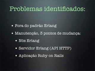 Problemas identiﬁcados:

• Fora do padrão Erlang
• Manutenção, 3 pontos de mudança:
 • Nós Erlang
 • Servidor Erlang (API HTTP)
 • Aplicação Ruby on Rails
 