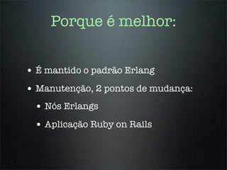 Porque é melhor:


• É mantido o padrão Erlang
• Manutenção, 2 pontos de mudança:
 • Nós Erlangs
 • Aplicação Ruby on Rails
 
