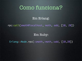 Como funciona?
                 Em Erlang:

rpc:call(smath@localhost, math, add, [10, 20])


                 Em Ruby:

 Erlang::Node.rpc(:smath,:math,:add, [10,20])
 