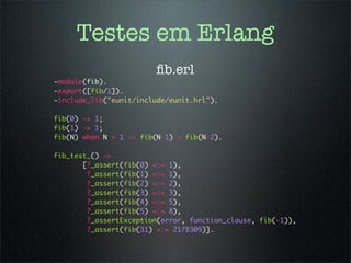 Testes em Erlang
                        ﬁb.erl
-module(fib).
-export([fib/1]).
-include_lib("eunit/include/eunit.hrl").

fib(0) -> 1;
fib(1) -> 1;
fib(N) when N > 1 -> fib(N-1) + fib(N-2).

fib_test_() ->
       [?_assert(fib(0) =:= 1),
        ?_assert(fib(1) =:= 1),
        ?_assert(fib(2) =:= 2),
        ?_assert(fib(3) =:= 3),
        ?_assert(fib(4) =:= 5),
        ?_assert(fib(5) =:= 8),
        ?_assertException(error, function_clause, fib(-1)),
        ?_assert(fib(31) =:= 2178309)].
 