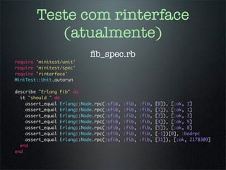 Teste com rinterface
           (atualmente)
                            ﬁb_spec.rb
require 'minitest/unit'
require 'minitest/spec'
require 'rinterface'
MiniTest::Unit.autorun

describe "Erlang Fib" do
  it "should " do
    assert_equal Erlang::Node.rpc(:sfib,   :fib,   :fib,   [0]), [:ok, 1]
    assert_equal Erlang::Node.rpc(:sfib,   :fib,   :fib,   [1]), [:ok, 1]
    assert_equal Erlang::Node.rpc(:sfib,   :fib,   :fib,   [3]), [:ok, 3]
    assert_equal Erlang::Node.rpc(:sfib,   :fib,   :fib,   [4]), [:ok, 5]
    assert_equal Erlang::Node.rpc(:sfib,   :fib,   :fib,   [5]), [:ok, 8]
    assert_equal Erlang::Node.rpc(:sfib,   :fib,   :fib,   [-1])[0], :badrpc
    assert_equal Erlang::Node.rpc(:sfib,   :fib,   :fib,   [31]), [:ok, 2178309]
  end
end
 