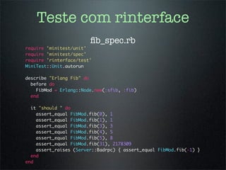 Teste com rinterface
                        ﬁb_spec.rb
require 'minitest/unit'
require 'minitest/spec'
require 'rinterface/test'
MiniTest::Unit.autorun

describe "Erlang Fib" do
  before do
    FibMod = Erlang::Node.new(:sfib, :fib)
  end

  it "should " do
    assert_equal FibMod.fib(0), 1
    assert_equal FibMod.fib(1), 1
    assert_equal FibMod.fib(3), 3
    assert_equal FibMod.fib(4), 5
    assert_equal FibMod.fib(5), 8
    assert_equal FibMod.fib(31), 2178309
    assert_raises (Server::Badrpc) { assert_equal FibMod.fib(-1) }
  end
end
 