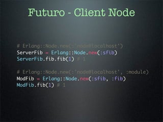 Futuro - Client Node

# Erlang::Node.new(:'node@localhost')
ServerFib = Erlang::Node.new(:sfib)
ServerFib.fib.fib(1) # 1

# Erlang::Node.new(:'node@localhost', :module)
ModFib = Erlang::Node.new(:sfib, :fib)
ModFib.fib(1) # 1
 