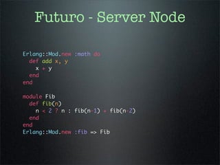 Futuro - Server Node

Erlang::Mod.new :math do
  def add x, y
    x + y
  end
end

module Fib
  def fib(n)
    n < 2 ? n : fib(n-1) + fib(n-2)
  end
end
Erlang::Mod.new :fib => Fib
 