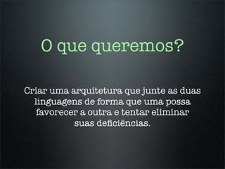 O que queremos?

Criar uma arquitetura que junte as duas
  linguagens de forma que uma possa
   favorecer a outra e tentar eliminar
           suas deﬁciências.
 