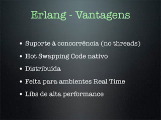 Erlang - Vantagens

• Suporte à concorrência (no threads)
• Hot Swapping Code nativo
• Distribuída
• Feita para ambientes Real Time
• Libs de alta performance
 
