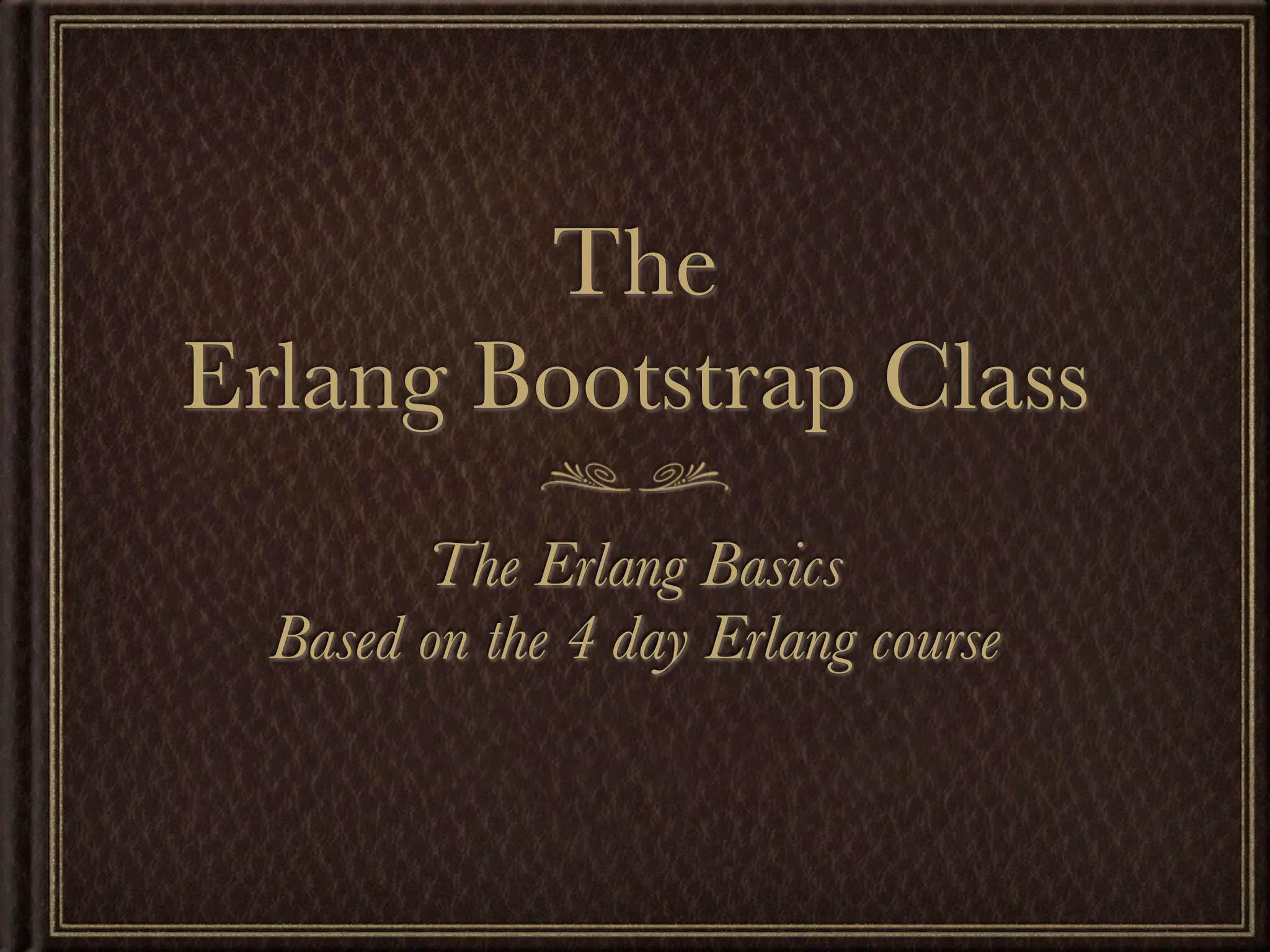 The Erlang Bootstrap Class The Erlang Basics Based on the 4 day Erlang course 
