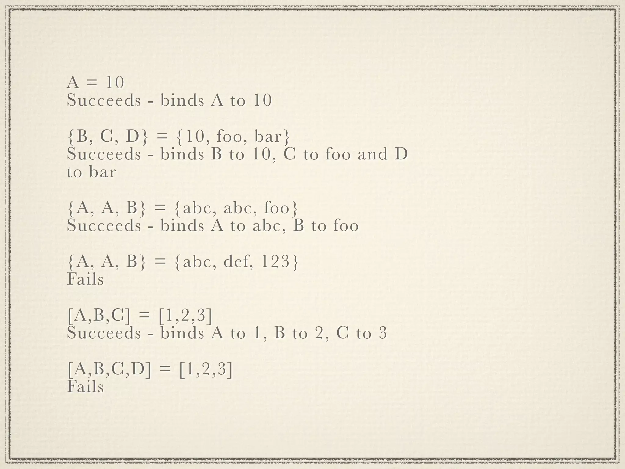 A = 10 Succeeds - binds A to 10 {B, C, D} = {10, foo, bar} Succeeds - binds B to 10, C to foo and D to bar {A, A, B} = {abc, abc, foo} Succeeds - binds A to abc, B to foo {A, A, B} = {abc, def, 123} Fails [A,B,C] = [1,2,3] Succeeds - binds A to 1, B to 2, C to 3 [A,B,C,D] = [1,2,3] Fails 