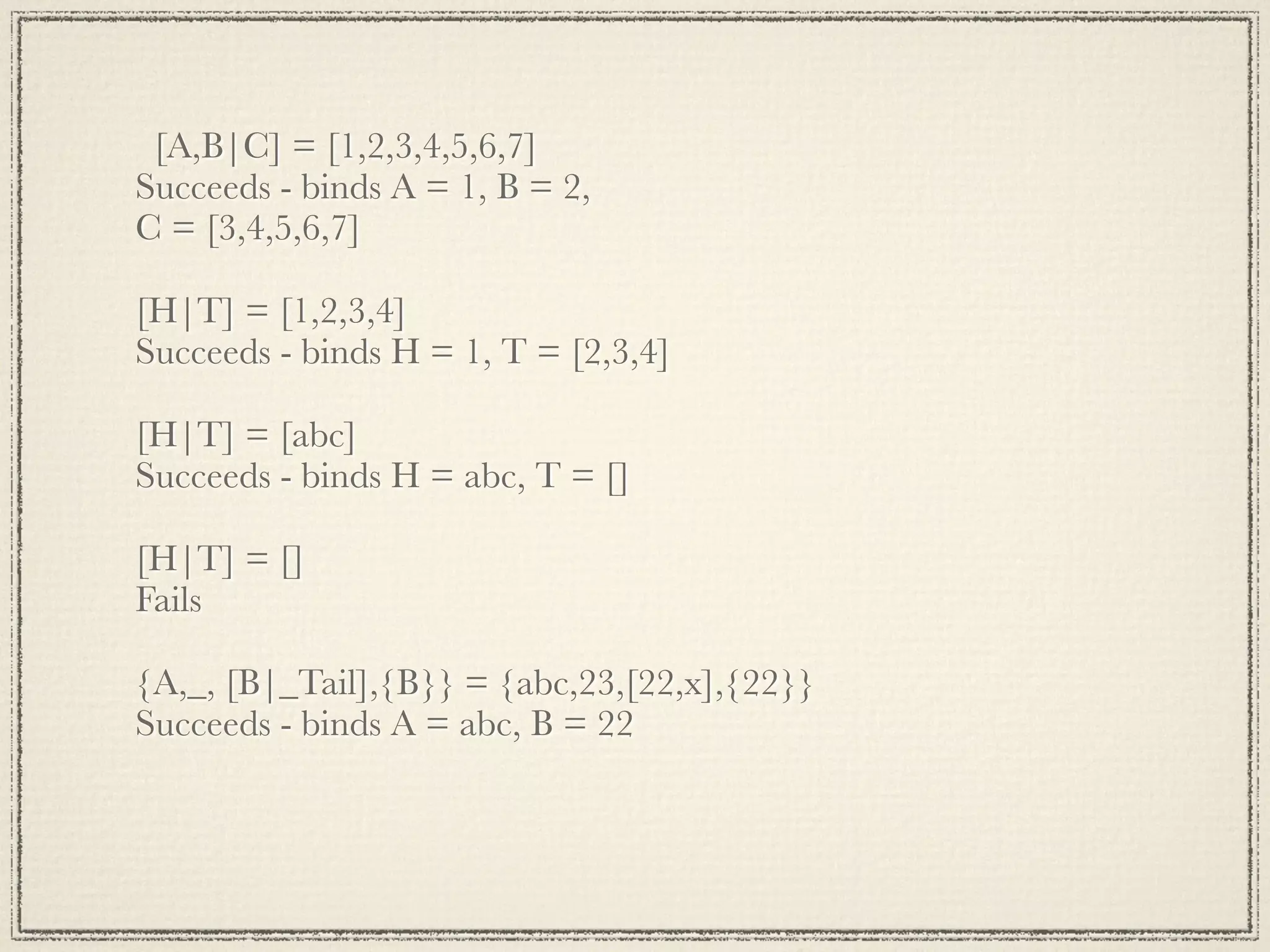 [A,B|C] = [1,2,3,4,5,6,7] Succeeds - binds A = 1, B = 2, C = [3,4,5,6,7] [H|T] = [1,2,3,4] Succeeds - binds H = 1, T = [2,3,4] [H|T] = [abc] Succeeds - binds H = abc, T = [] [H|T] = [] Fails {A,_, [B|_Tail],{B}} = {abc,23,[22,x],{22}} Succeeds - binds A = abc, B = 22 