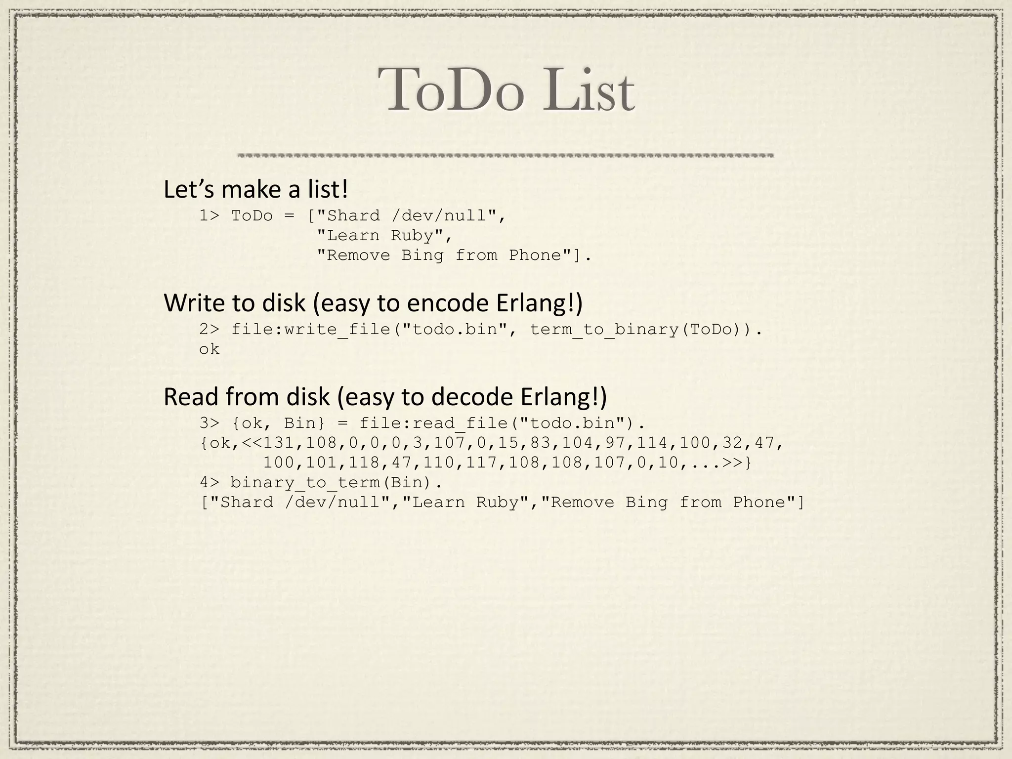 ToDo List Let’s make a list! 1> ToDo = ["Shard /dev/null", "Learn Ruby", "Remove Bing from Phone"]. Write to disk (easy to encode Erlang!) 2> file:write_file("todo.bin", term_to_binary(ToDo)). ok Read from disk (easy to decode Erlang!) 3> {ok, Bin} = file:read_file("todo.bin"). {ok,<<131,108,0,0,0,3,107,0,15,83,104,97,114,100,32,47, 100,101,118,47,110,117,108,108,107,0,10,...>>} 4> binary_to_term(Bin). ["Shard /dev/null","Learn Ruby","Remove Bing from Phone"] 