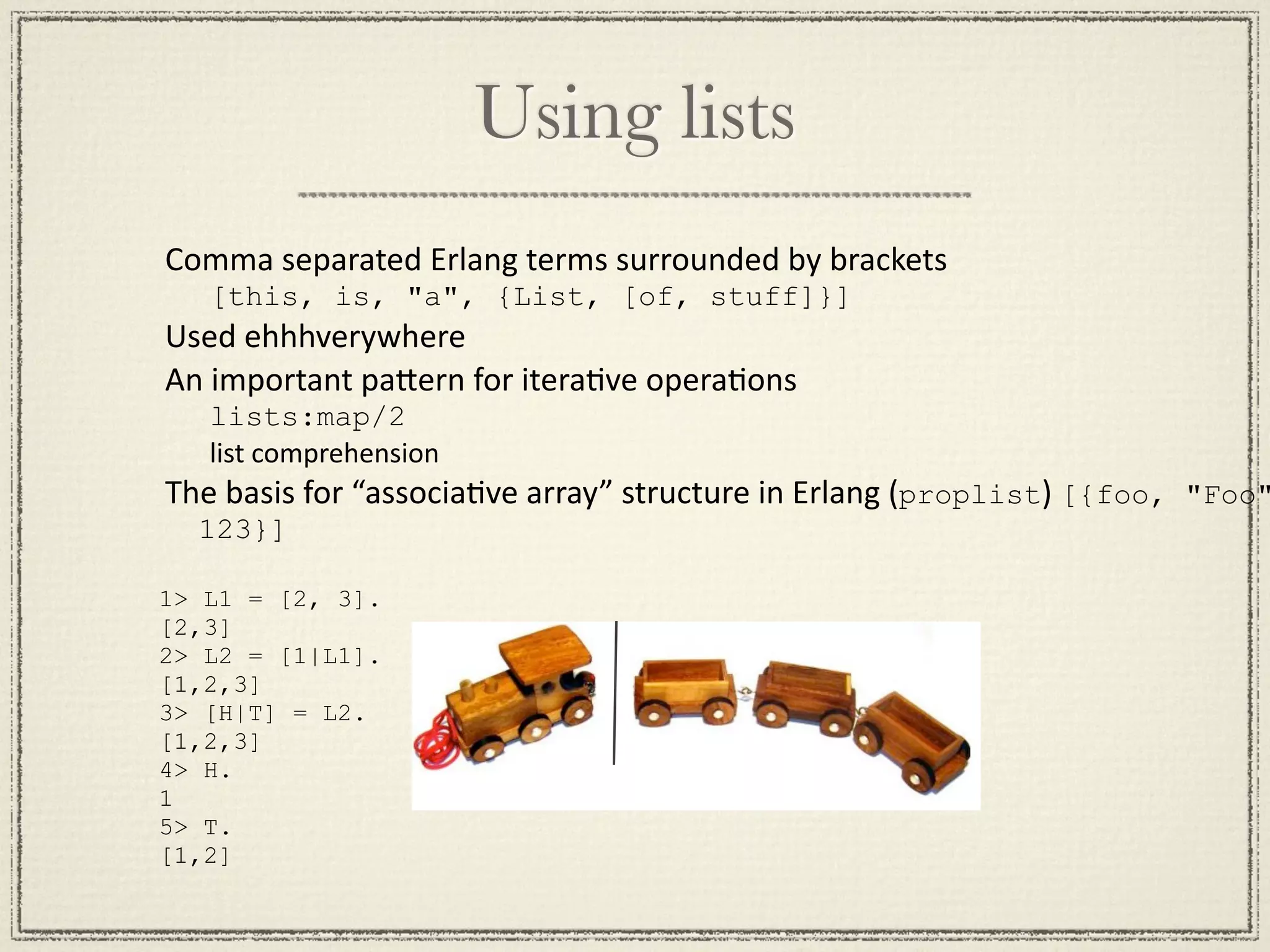 Using lists Comma separated Erlang terms surrounded by brackets [this, is, "a", {List, [of, stuff]}] Used ehhhverywhere An important paGern for iteraMve operaMons lists:map/2 list comprehension The basis for “associaMve array” structure in Erlang (proplist) [{foo, "Foo" 123}] 1> L1 = [2, 3]. [2,3] 2> L2 = [1|L1]. [1,2,3] 3> [H|T] = L2. [1,2,3] 4> H. 1 5> T. [1,2] 
