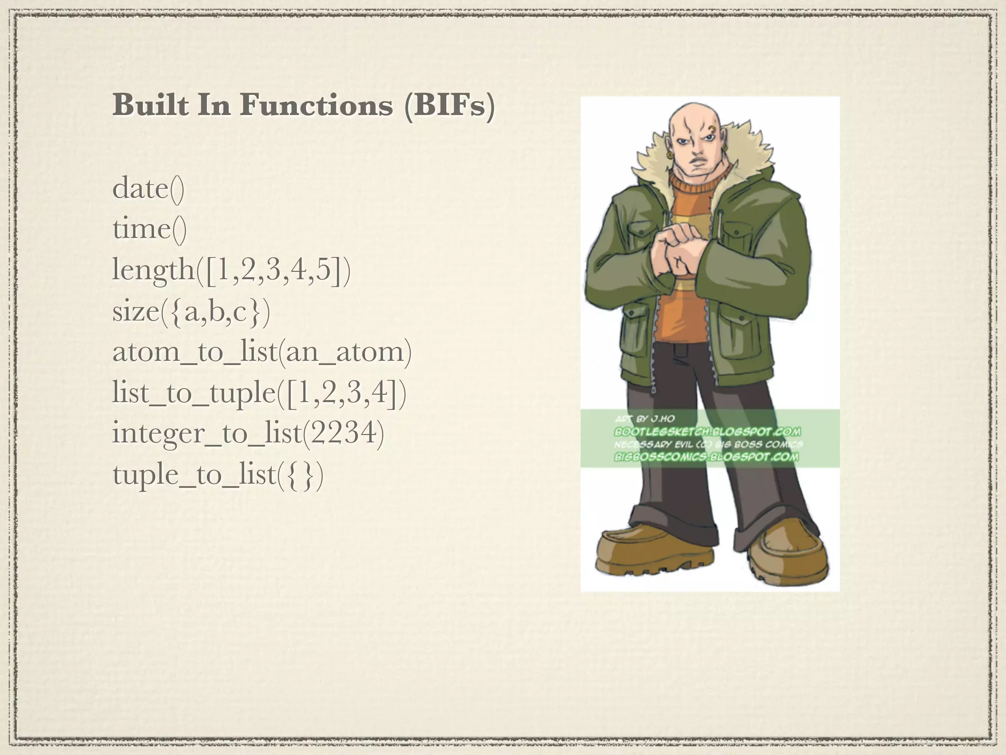 Built In Functions (BIFs) date() time() length([1,2,3,4,5]) size({a,b,c}) atom_to_list(an_atom) list_to_tuple([1,2,3,4]) integer_to_list(2234) tuple_to_list({}) 