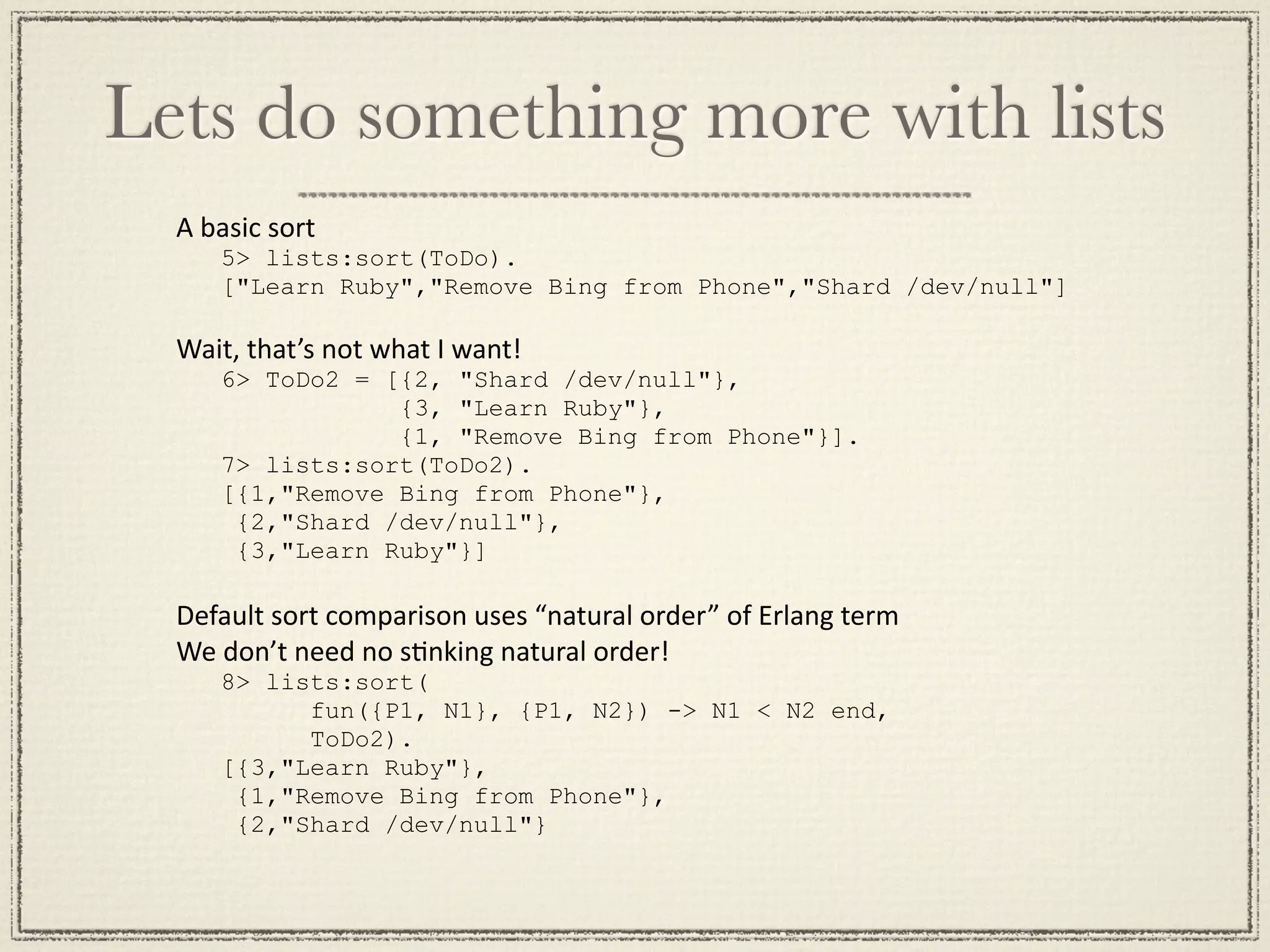 Lets do something more with lists A basic sort 5> lists:sort(ToDo). ["Learn Ruby","Remove Bing from Phone","Shard /dev/null"] Wait, that’s not what I want! 6> ToDo2 = [{2, "Shard /dev/null"}, {3, "Learn Ruby"}, {1, "Remove Bing from Phone"}]. 7> lists:sort(ToDo2). [{1,"Remove Bing from Phone"}, {2,"Shard /dev/null"}, {3,"Learn Ruby"}] Default sort comparison uses “natural order” of Erlang term We don’t need no sMnking natural order! 8> lists:sort( fun({P1, N1}, {P1, N2}) -> N1 < N2 end, ToDo2). [{3,"Learn Ruby"}, {1,"Remove Bing from Phone"}, {2,"Shard /dev/null"} 