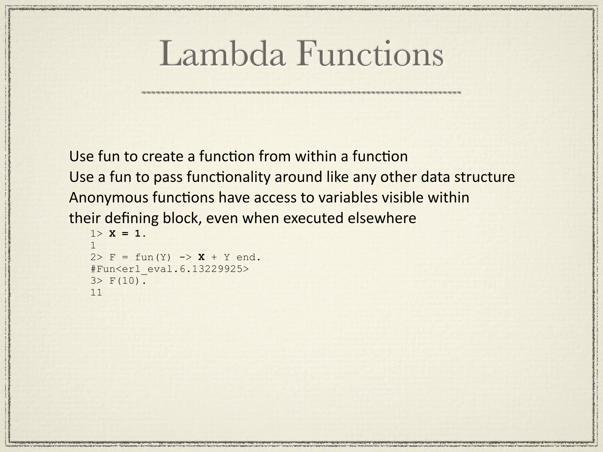 Lambda Functions Use fun to create a funcMon from within a funcMon Use a fun to pass funcMonality around like any other data structure Anonymous funcMons have access to variables visible within  their deﬁning block, even when executed elsewhere 1> X = 1. 1 2> F = fun(Y) -> X + Y end. #Fun<erl_eval.6.13229925> 3> F(10). 11 