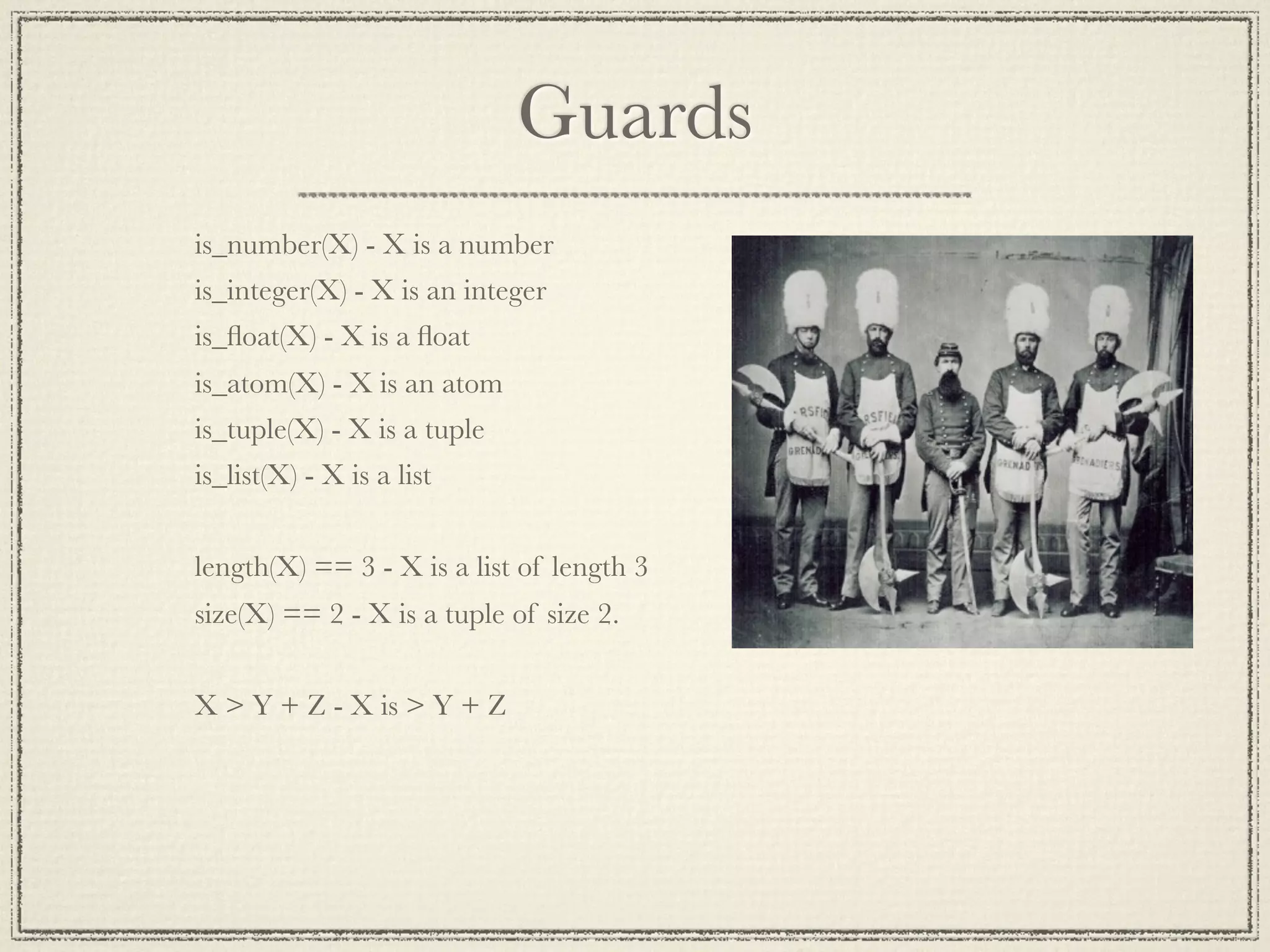 Guards is_number(X) - X is a number is_integer(X) - X is an integer is_ﬂoat(X) - X is a ﬂoat is_atom(X) - X is an atom is_tuple(X) - X is a tuple is_list(X) - X is a list length(X) == 3 - X is a list of length 3 size(X) == 2 - X is a tuple of size 2. X > Y + Z - X is > Y + Z 