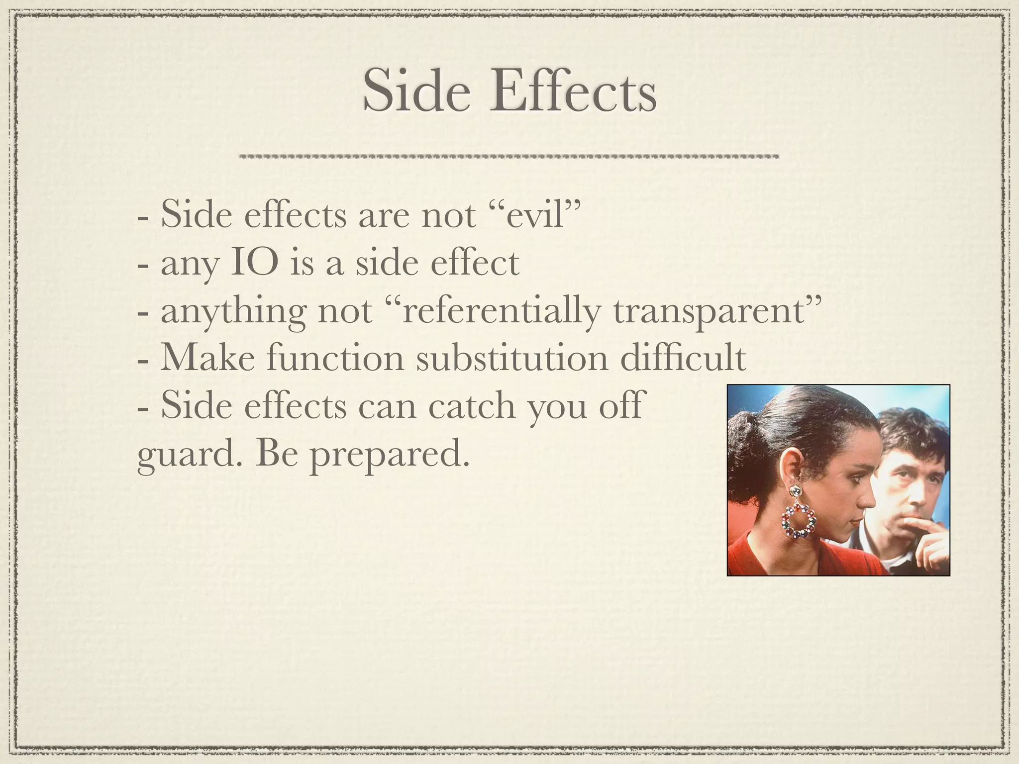 Side Effects - Side effects are not “evil” - any IO is a side effect - anything not “referentially transparent” - Make function substitution difﬁcult - Side effects can catch you off guard. Be prepared. 