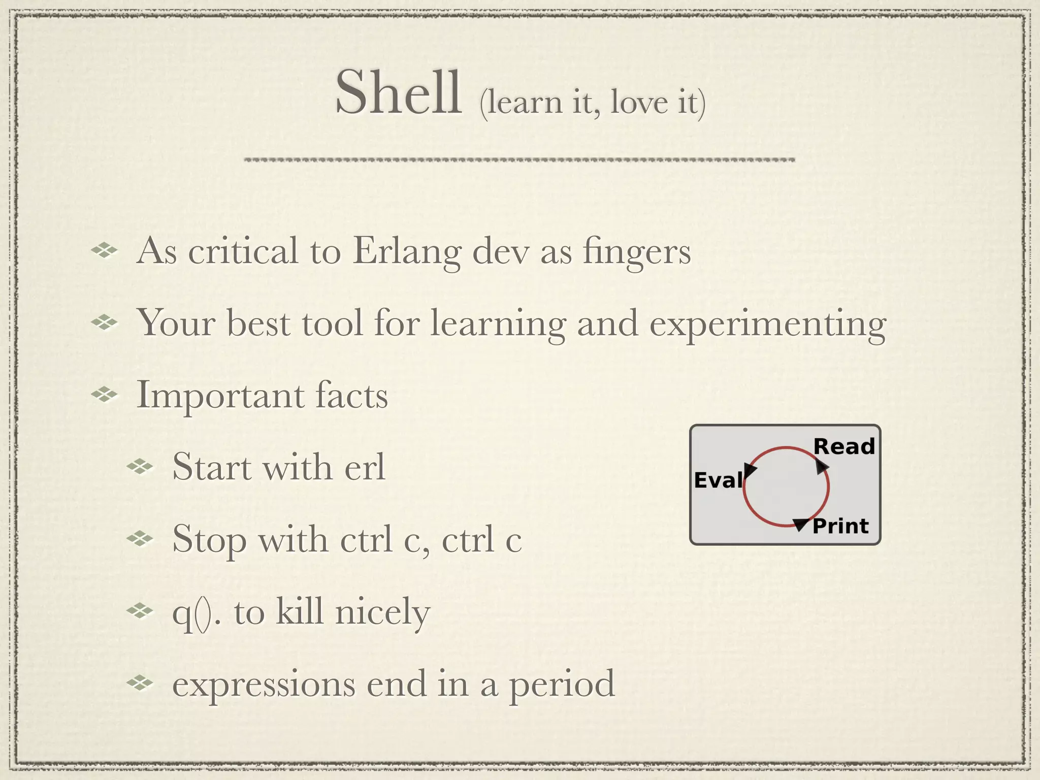 Shell (learn it, love it) As critical to Erlang dev as ﬁngers Your best tool for learning and experimenting Important facts Start with erl Stop with ctrl c, ctrl c q(). to kill nicely expressions end in a period 
