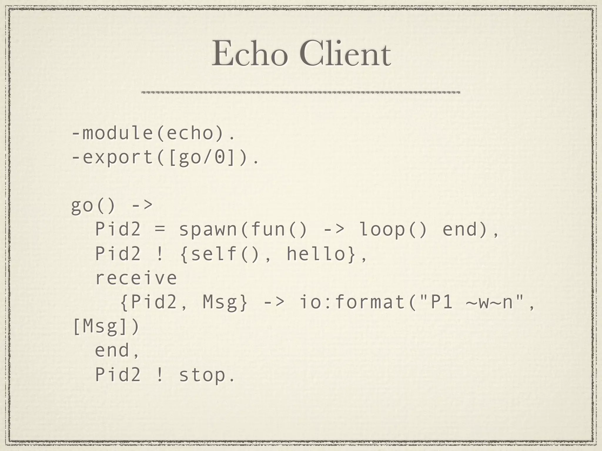 Echo Client -module(echo). -export([go/0]). go() -> Pid2 = spawn(fun() -> loop() end), Pid2 ! {self(), hello}, receive {Pid2, Msg} -> io:format("P1 ~w~n", [Msg]) end, Pid2 ! stop. 