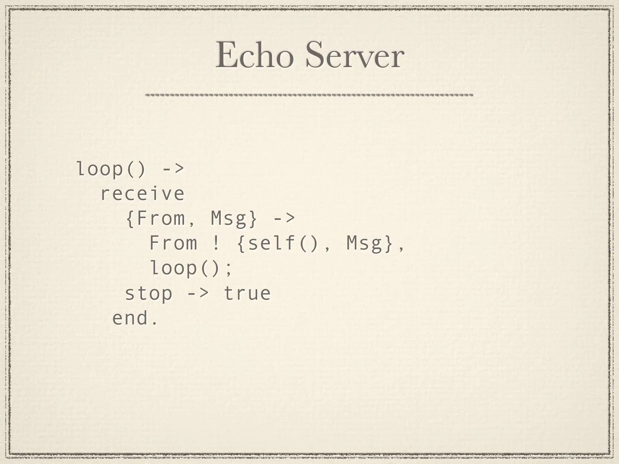 Echo Server loop() -> receive {From, Msg} -> From ! {self(), Msg}, loop(); stop -> true end. 