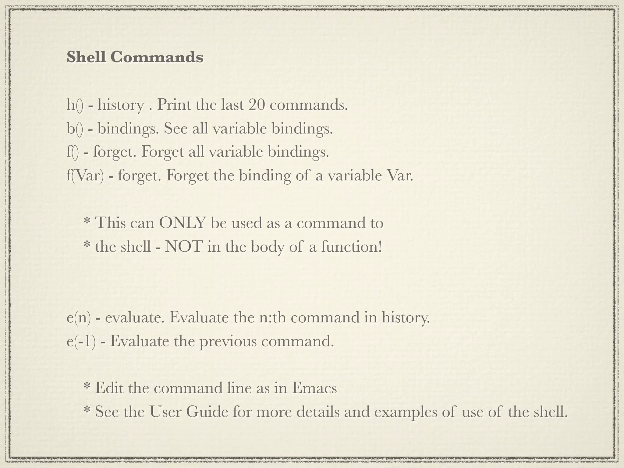 Shell Commands h() - history . Print the last 20 commands. b() - bindings. See all variable bindings. f() - forget. Forget all variable bindings. f(Var) - forget. Forget the binding of a variable Var. * This can ONLY be used as a command to * the shell - NOT in the body of a function! e(n) - evaluate. Evaluate the n:th command in history. e(-1) - Evaluate the previous command. * Edit the command line as in Emacs * See the User Guide for more details and examples of use of the shell. 