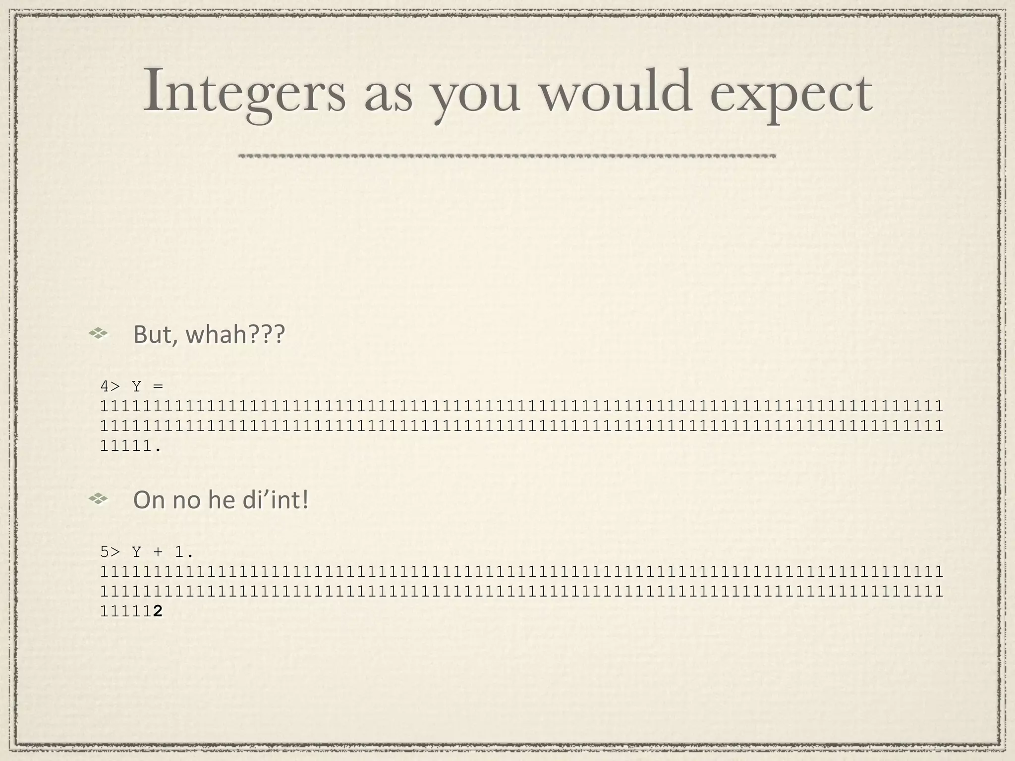 Integers as you would expect But, whah??? 4> Y = 1111111111111111111111111111111111111111111111111111111111111111111111111111111 1111111111111111111111111111111111111111111111111111111111111111111111111111111 11111. On no he di’int! 5> Y + 1. 1111111111111111111111111111111111111111111111111111111111111111111111111111111 1111111111111111111111111111111111111111111111111111111111111111111111111111111 111112 