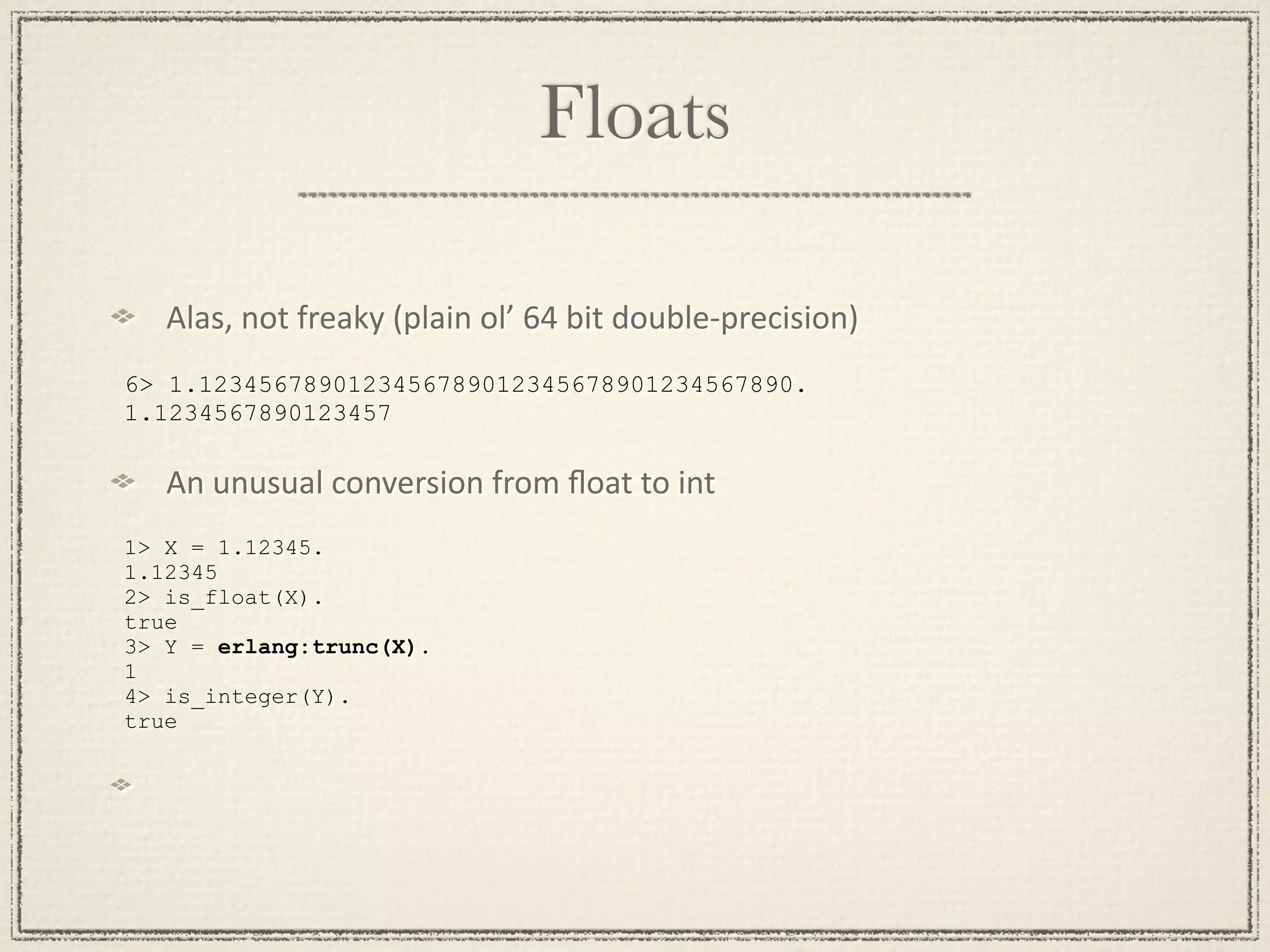 Floats Alas, not freaky (plain ol’ 64 bit double‐precision) 6> 1.1234567890123456789012345678901234567890. 1.1234567890123457 An unusual conversion from ﬂoat to int 1> X = 1.12345. 1.12345 2> is_float(X). true 3> Y = erlang:trunc(X). 1 4> is_integer(Y). true 