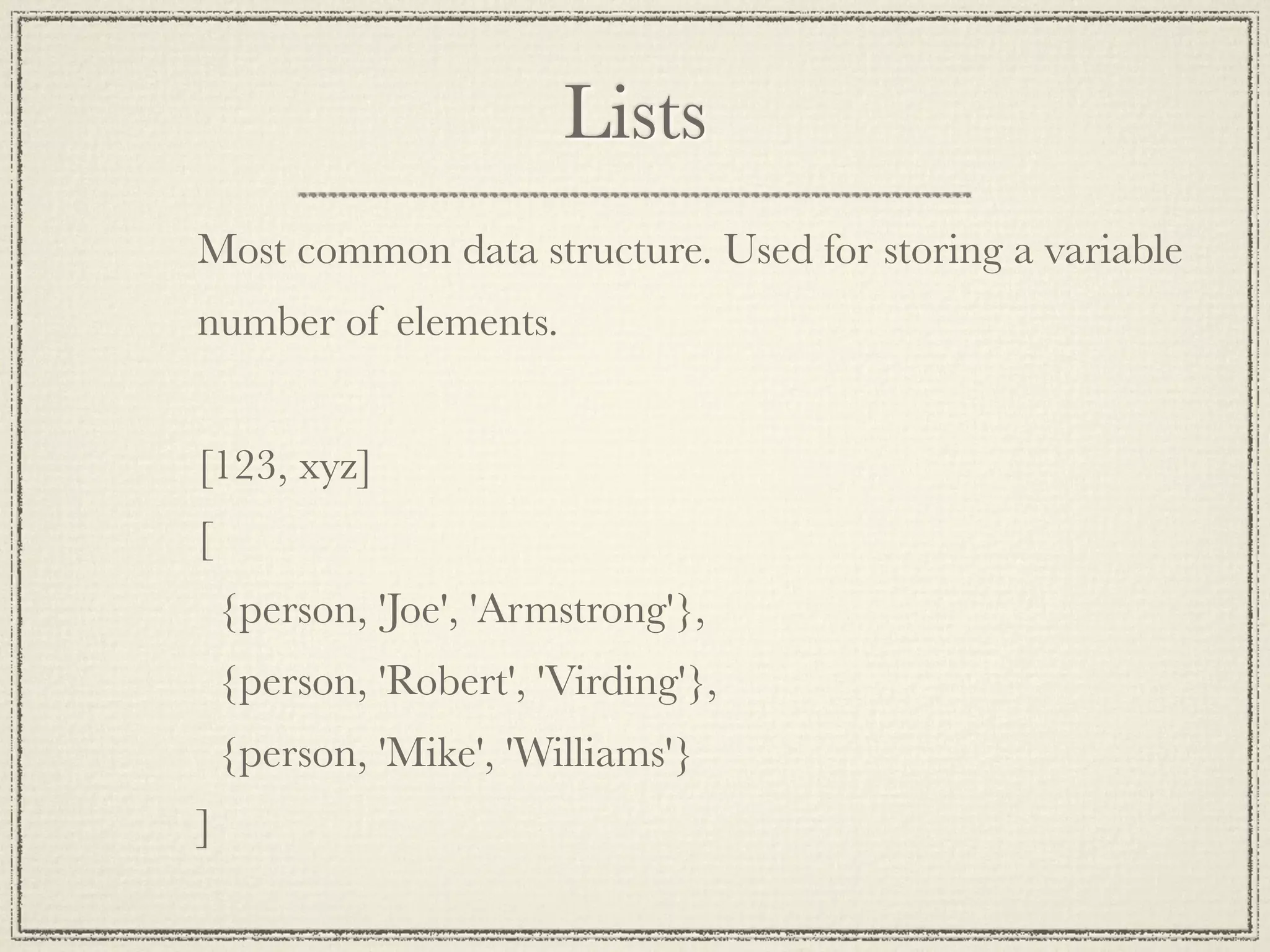 Lists Most common data structure. Used for storing a variable number of elements. [123, xyz] [ {person, 'Joe', 'Armstrong'}, {person, 'Robert', 'Virding'}, {person, 'Mike', 'Williams'} ] 