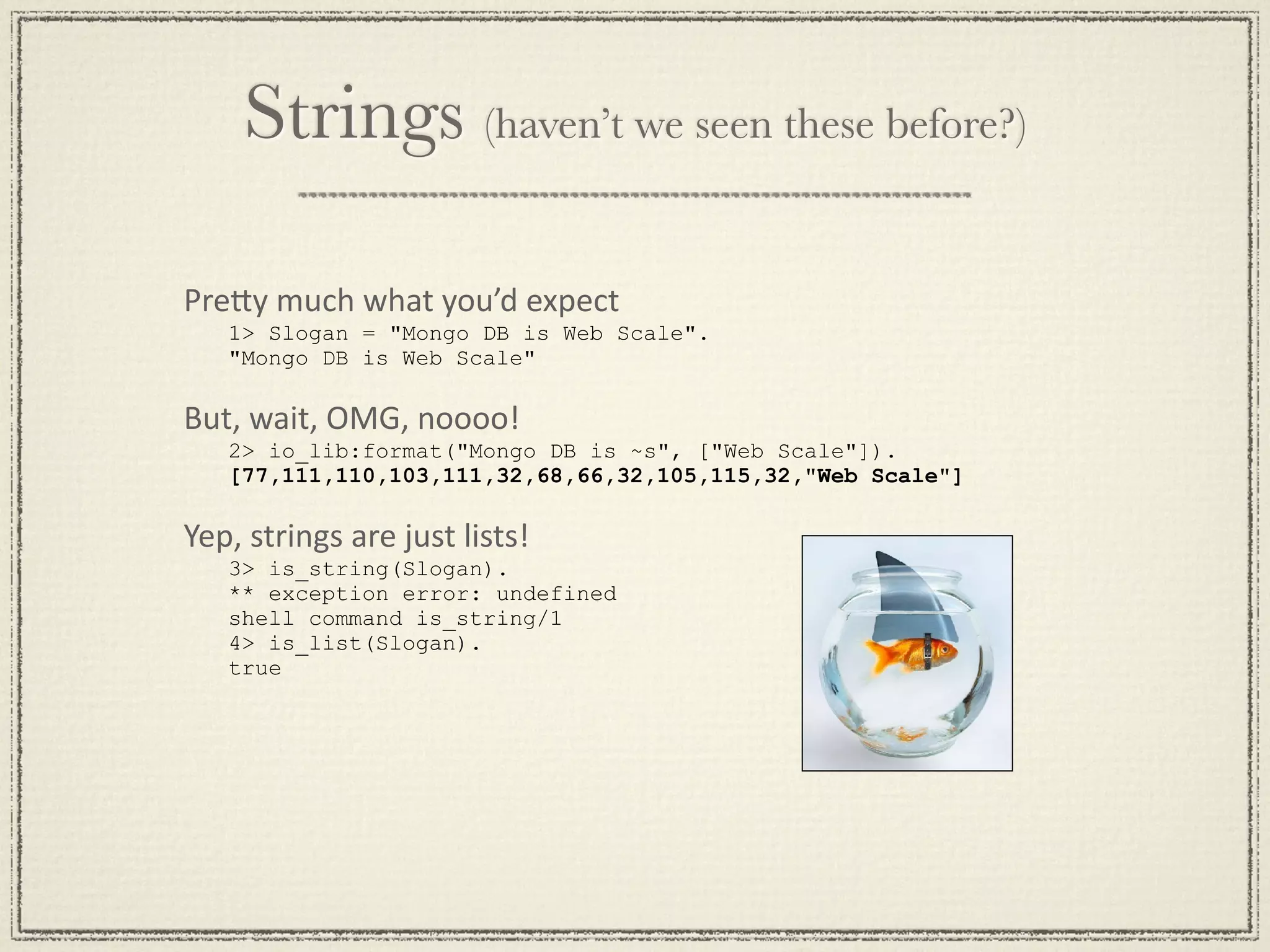 Strings (haven’t we seen these before?) PreGy much what you’d expect 1> Slogan = "Mongo DB is Web Scale". "Mongo DB is Web Scale" But, wait, OMG, noooo! 2> io_lib:format("Mongo DB is ~s", ["Web Scale"]). [77,111,110,103,111,32,68,66,32,105,115,32,"Web Scale"] Yep, strings are just lists! 3> is_string(Slogan). ** exception error: undefined shell command is_string/1 4> is_list(Slogan). true 