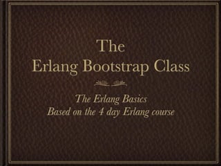 The
Erlang Bootstrap Class
        The Erlang Basics
  Based on the 4 day Erlang course
 