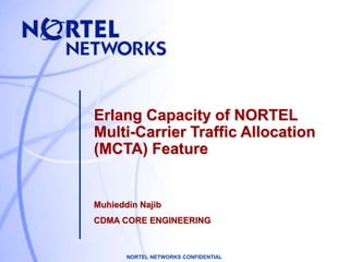 NORTEL NETWORKS CONFIDENTIAL
Erlang Capacity of NORTEL
Multi-Carrier Traffic Allocation
(MCTA) Feature
Muhieddin Najib
CDMA CORE ENGINEERING
 