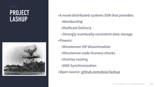 © 2016 Mesosphere, Inc. All Rights Reserved.
PROJECT
LASHUP
141
•A novel distributed systems SDK that provides:
•Membership
•Multicast Delivery
•Strongly-eventually consistent data storage
•Powers:
•Minuteman VIP dissemination
•Minuteman node liveness checks
•Overlay routing
•DNS Synchronization
•Open source: github.com/dcos/lashup
 