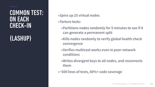 © 2016 Mesosphere, Inc. All Rights Reserved.
COMMON TEST:
ON EACH
CHECK-IN
(LASHUP)
163
•Spins up 25 virtual nodes
•Torture tests:
•Partitions nodes randomly for 5 minutes to see if it
can generate a permanent split
•Kills nodes randomly to verify global health check
convergence
•Verifies multicast works even in poor network
conditions
•Writes divergent keys to all nodes, and reconnects
them
•~500 lines of tests, 80%+ code coverage
 