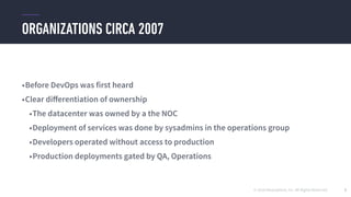 © 2016 Mesosphere, Inc. All Rights Reserved.
ORGANIZATIONS CIRCA 2007
5
•Before DevOps was first heard
•Clear diﬀerentiation of ownership
•The datacenter was owned by a the NOC
•Deployment of services was done by sysadmins in the operations group
•Developers operated without access to production
•Production deployments gated by QA, Operations
 
