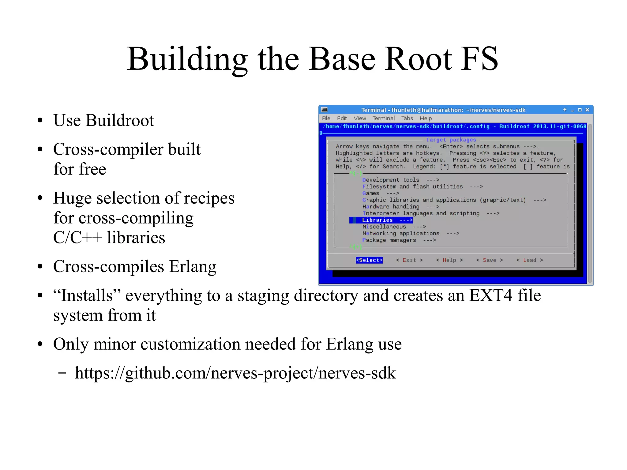 Building the Base Root FS
●

●

●

●

●

●

Use Buildroot
Cross-compiler built
for free
Huge selection of recipes
for cross-compiling
C/C++ libraries
Cross-compiles Erlang
“Installs” everything to a staging directory and creates an EXT4 file
system from it
Only minor customization needed for Erlang use
–

https://github.com/nerves-project/nerves-sdk

 