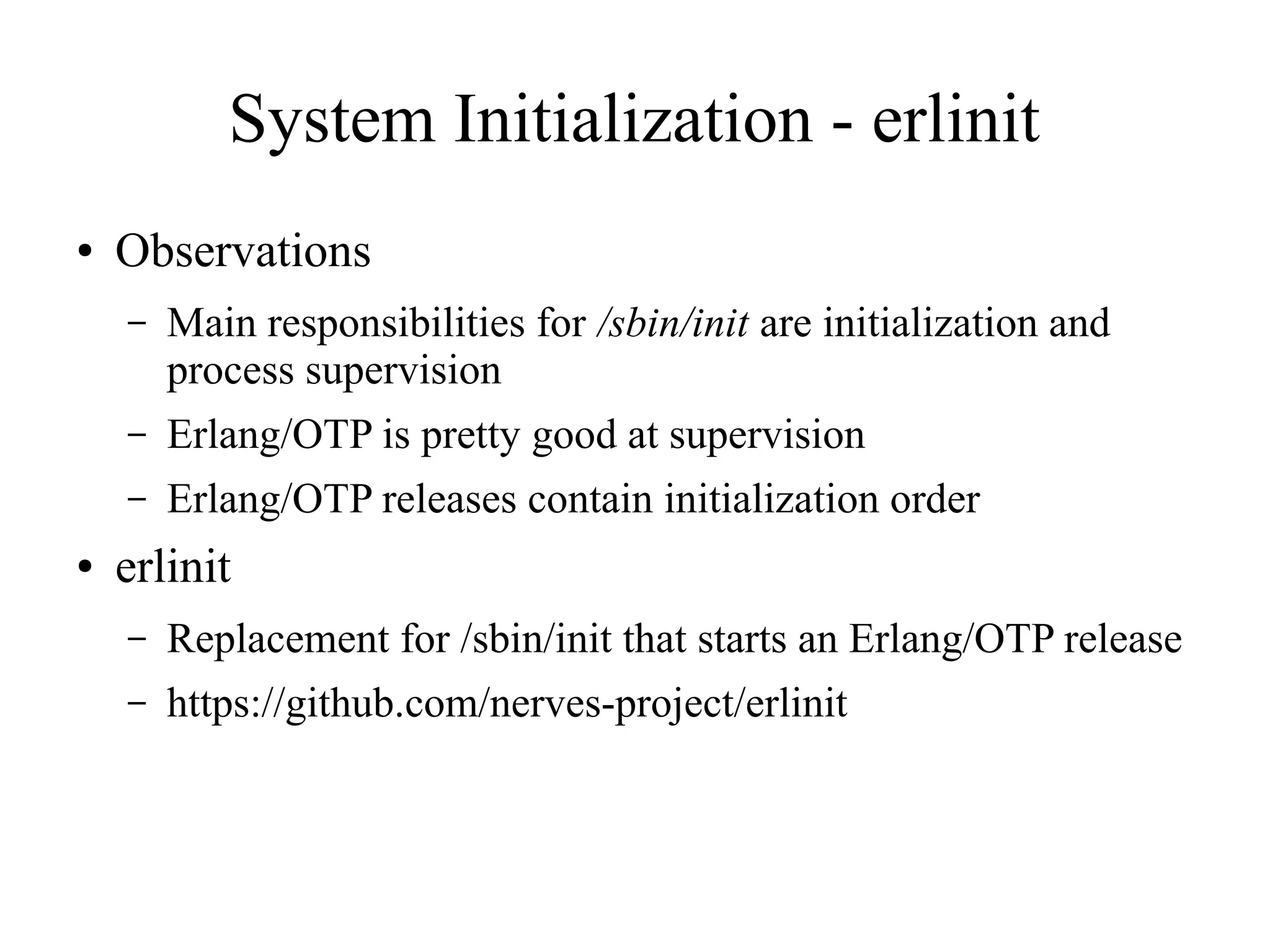 System Initialization - erlinit
●

Observations
–

–

Erlang/OTP is pretty good at supervision

–
●

Main responsibilities for /sbin/init are initialization and
process supervision
Erlang/OTP releases contain initialization order

erlinit
–

Replacement for /sbin/init that starts an Erlang/OTP release

–

https://github.com/nerves-project/erlinit

 