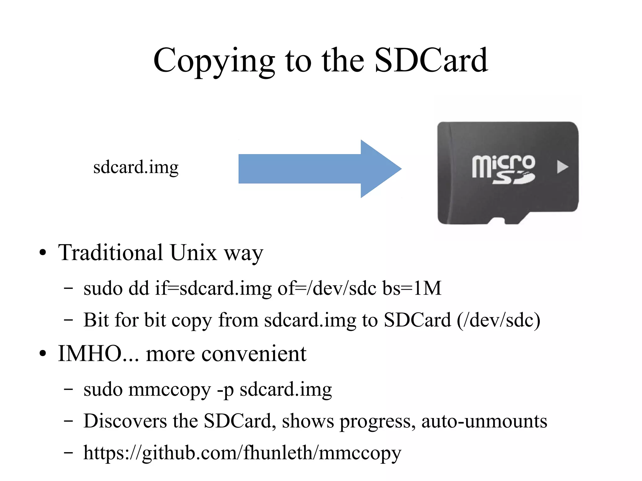Copying to the SDCard
sdcard.img

●

Traditional Unix way
–
–

●

sudo dd if=sdcard.img of=/dev/sdc bs=1M
Bit for bit copy from sdcard.img to SDCard (/dev/sdc)

IMHO... more convenient
–

sudo mmccopy -p sdcard.img

–

Discovers the SDCard, shows progress, auto-unmounts

–

https://github.com/fhunleth/mmccopy

 