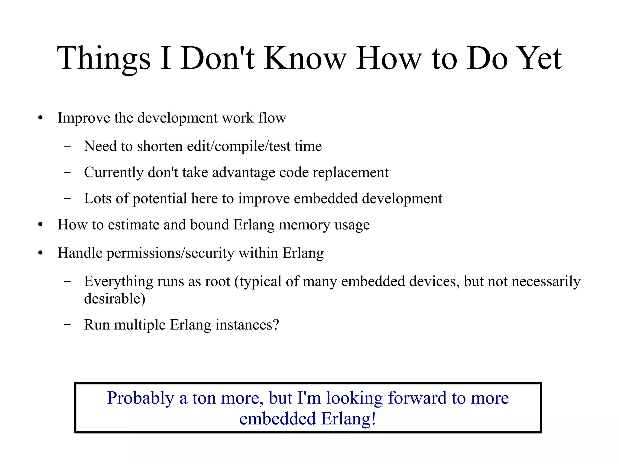 Things I Don't Know How to Do Yet
●

Improve the development work flow
–

Need to shorten edit/compile/test time

–

Currently don't take advantage code replacement

–

Lots of potential here to improve embedded development

●

How to estimate and bound Erlang memory usage

●

Handle permissions/security within Erlang
–

Everything runs as root (typical of many embedded devices, but not necessarily
desirable)

–

Run multiple Erlang instances?

Probably a ton more, but I'm looking forward to more
embedded Erlang!

 