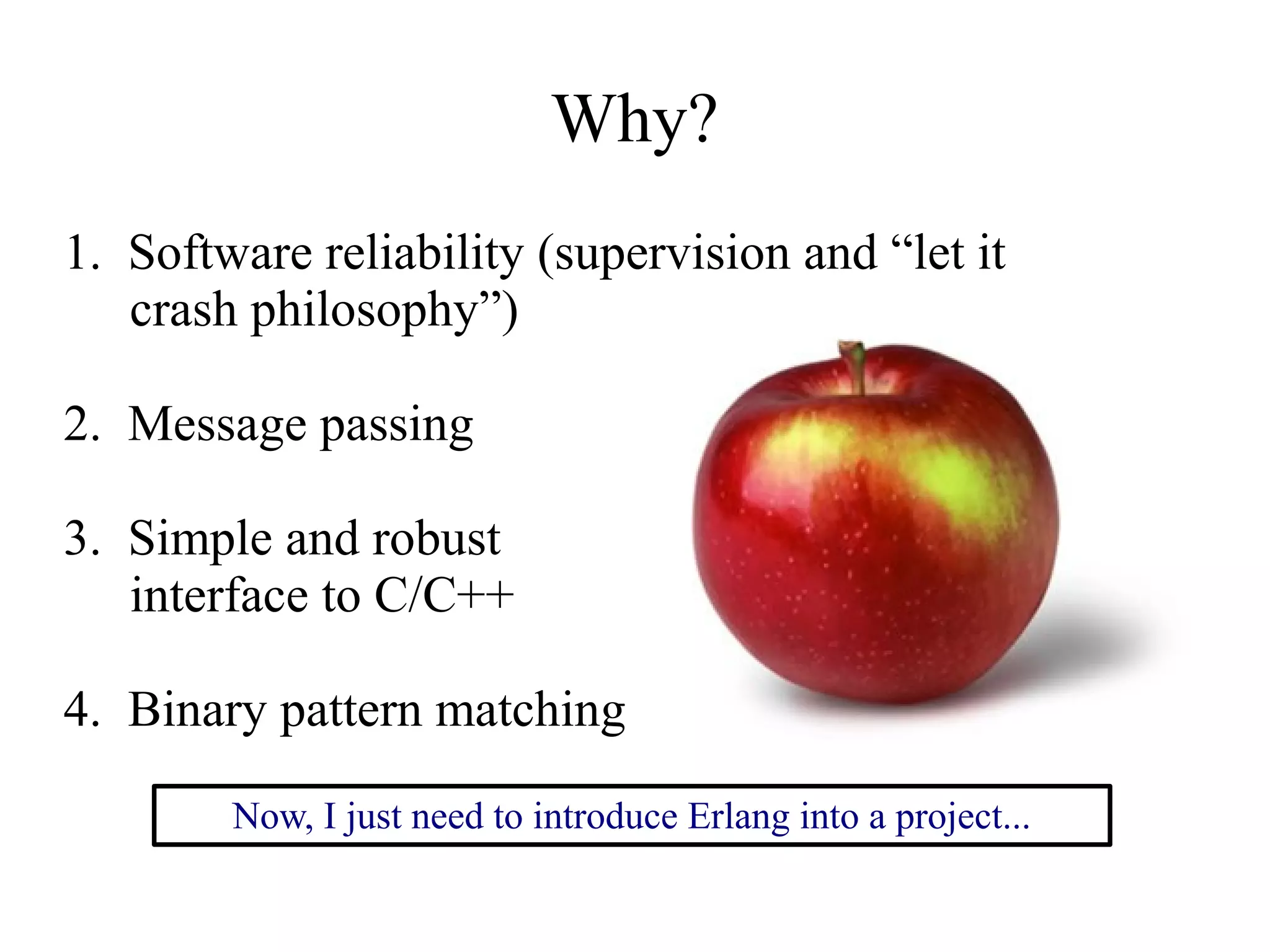 Why?
1. Software reliability (supervision and “let it
crash philosophy”)
2. Message passing
3. Simple and robust
interface to C/C++
4. Binary pattern matching
Now, I just need to introduce Erlang into a project...

 