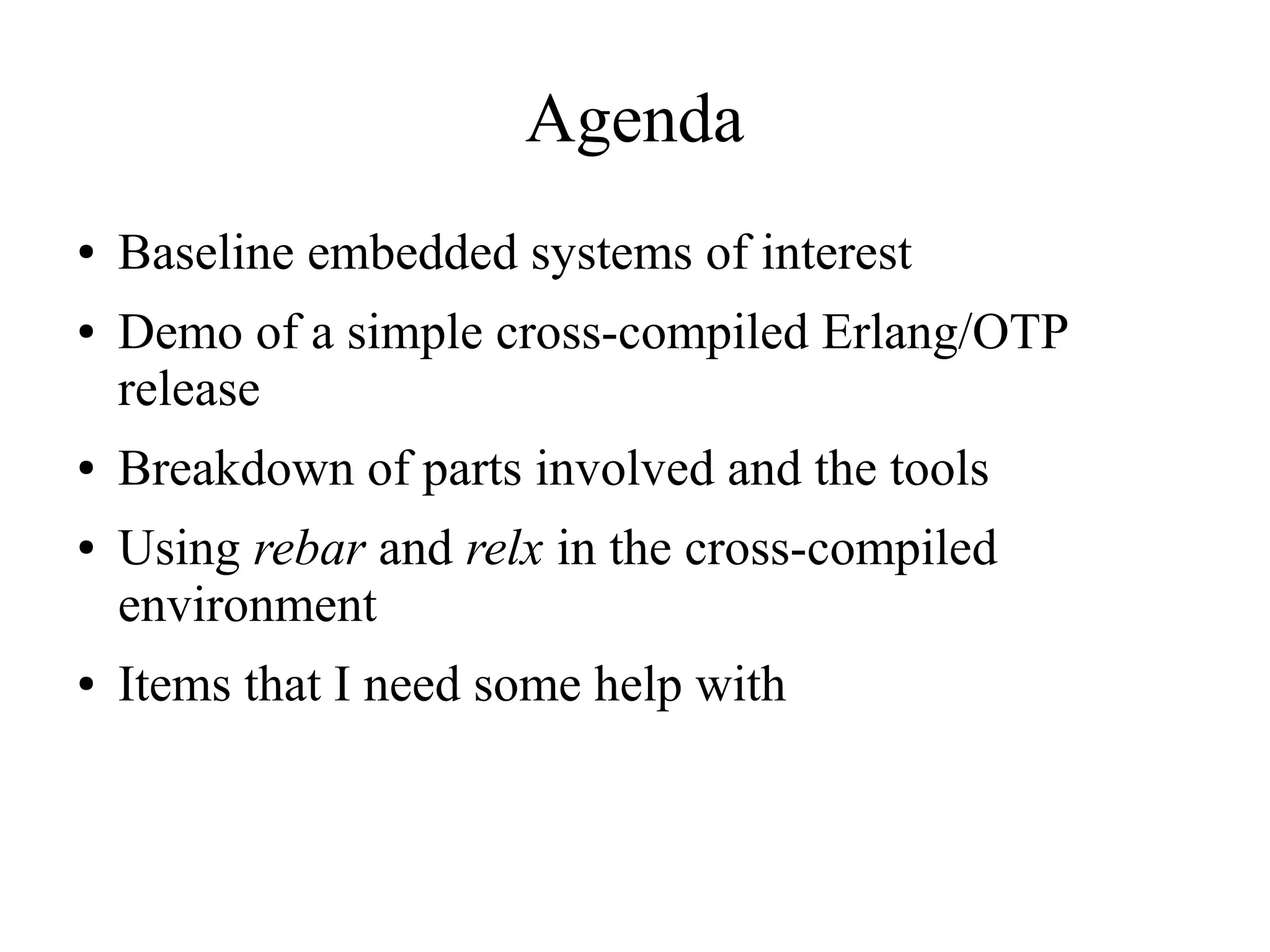 Agenda
●
●

●
●

●

Baseline embedded systems of interest
Demo of a simple cross-compiled Erlang/OTP
release
Breakdown of parts involved and the tools
Using rebar and relx in the cross-compiled
environment
Items that I need some help with

 