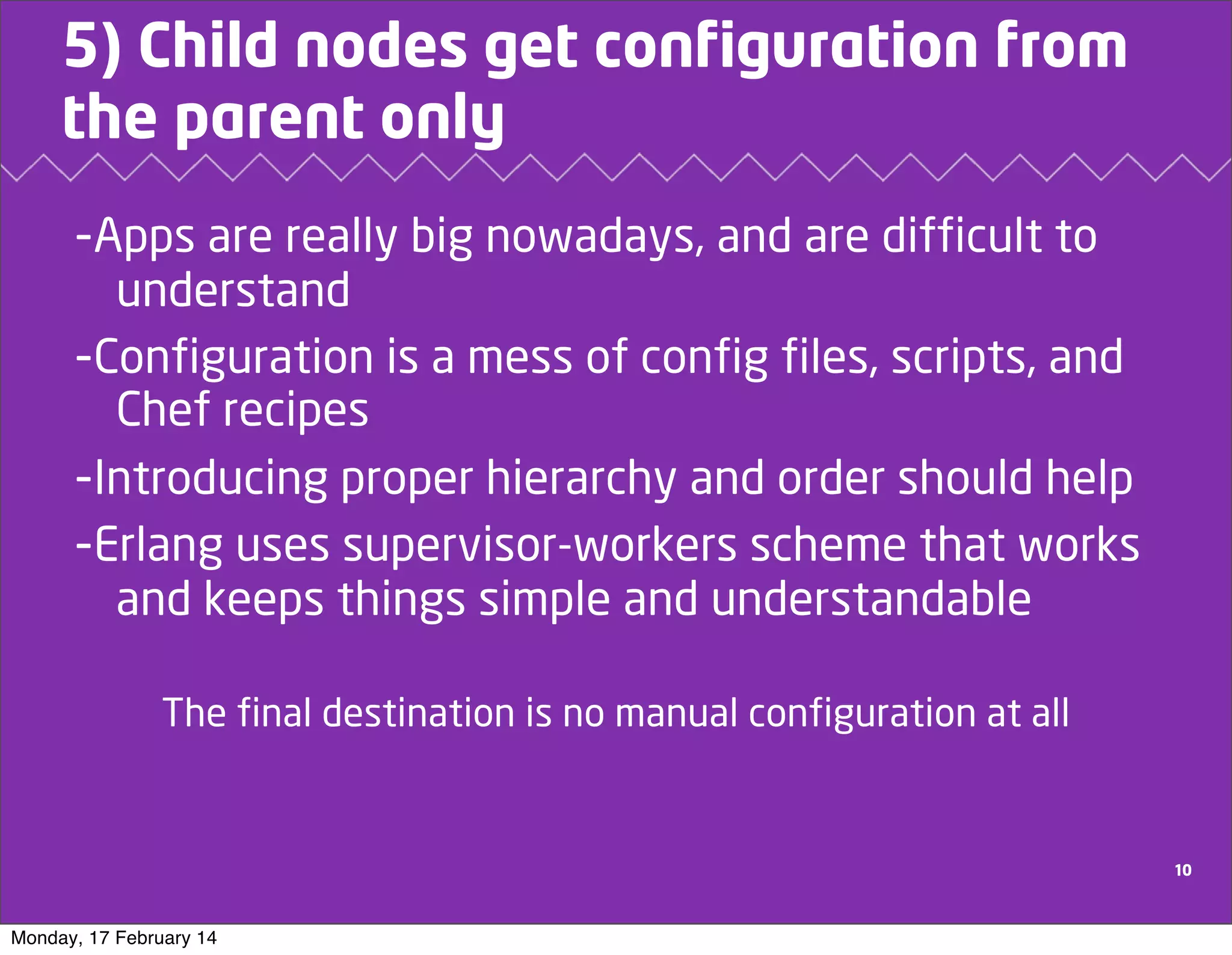 5) Child nodes get configuration from
the parent only
-Apps are really big nowadays, and are difficult to
understand
-Configuration is a mess of config files, scripts, and
Chef recipes
-Introducing proper hierarchy and order should help
-Erlang uses supervisor-workers scheme that works
and keeps things simple and understandable
The final destination is no manual configuration at all

10

Monday, 17 February 14

 