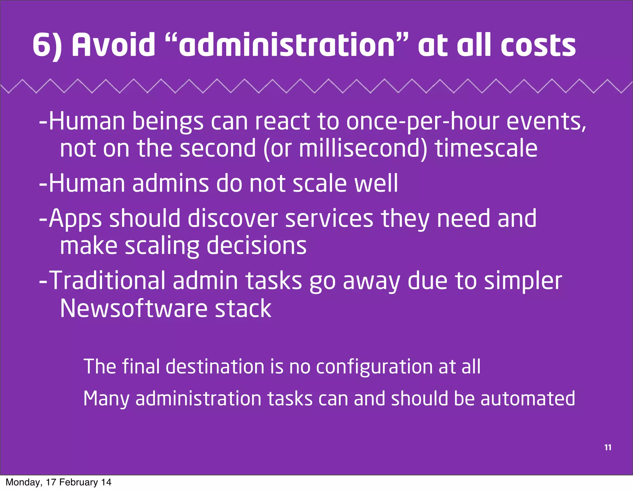 6) Avoid “administration” at all costs
-Human beings can react to once-per-hour events,
not on the second (or millisecond) timescale
-Human admins do not scale well
-Apps should discover services they need and
make scaling decisions
-Traditional admin tasks go away due to simpler
Newsoftware stack
The final destination is no configuration at all
Many administration tasks can and should be automated
11

Monday, 17 February 14

 