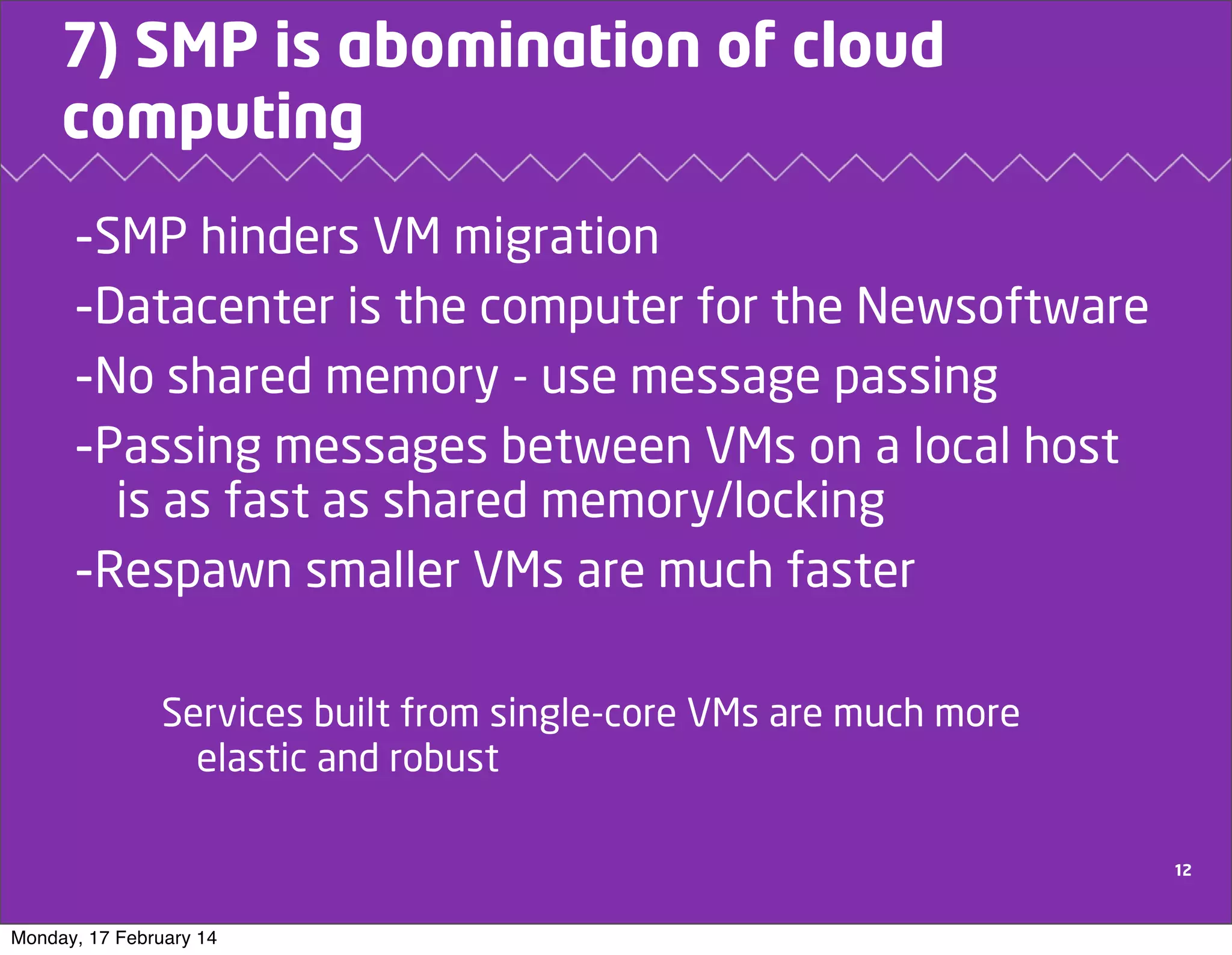 7) SMP is abomination of cloud
computing

-SMP hinders VM migration
-Datacenter is the computer for the Newsoftware
-No shared memory - use message passing
-Passing messages between VMs on a local host
is as fast as shared memory/locking
-Respawn smaller VMs are much faster
Services built from single-core VMs are much more
elastic and robust
12

Monday, 17 February 14

 