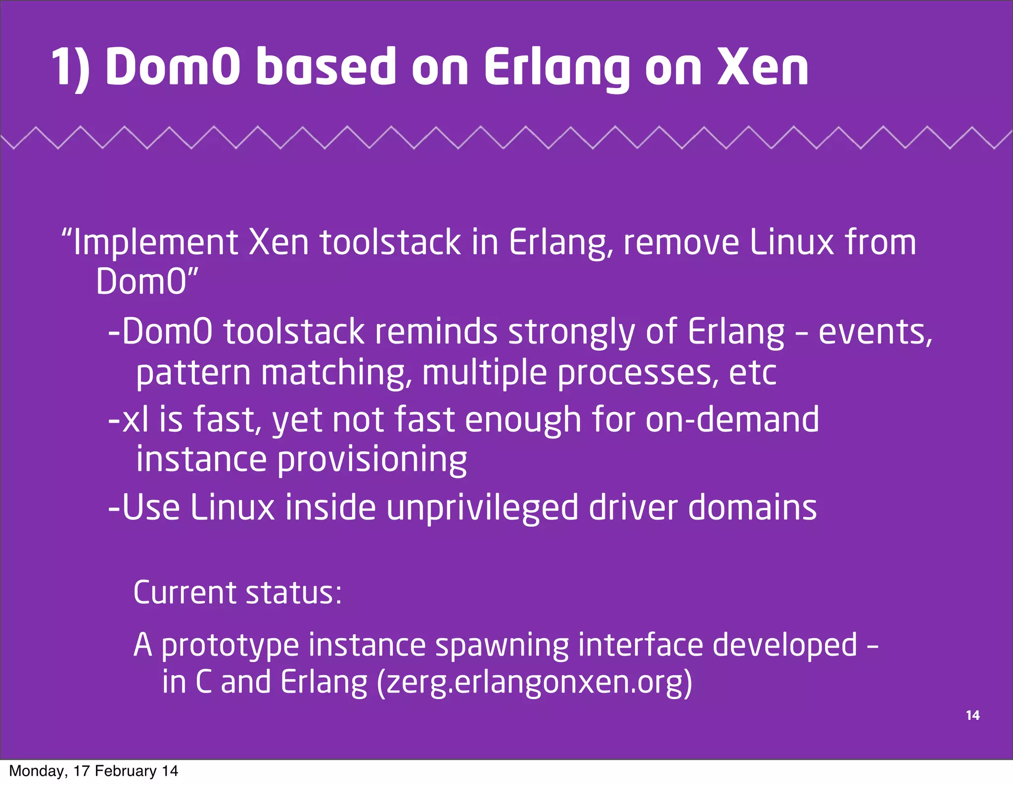 1) Dom0 based on Erlang on Xen

“Implement Xen toolstack in Erlang, remove Linux from
Dom0”
-Dom0 toolstack reminds strongly of Erlang – events,
pattern matching, multiple processes, etc
-xl is fast, yet not fast enough for on-demand
instance provisioning
-Use Linux inside unprivileged driver domains
Current status:
A prototype instance spawning interface developed –
in C and Erlang (zerg.erlangonxen.org)
14

Monday, 17 February 14

 
