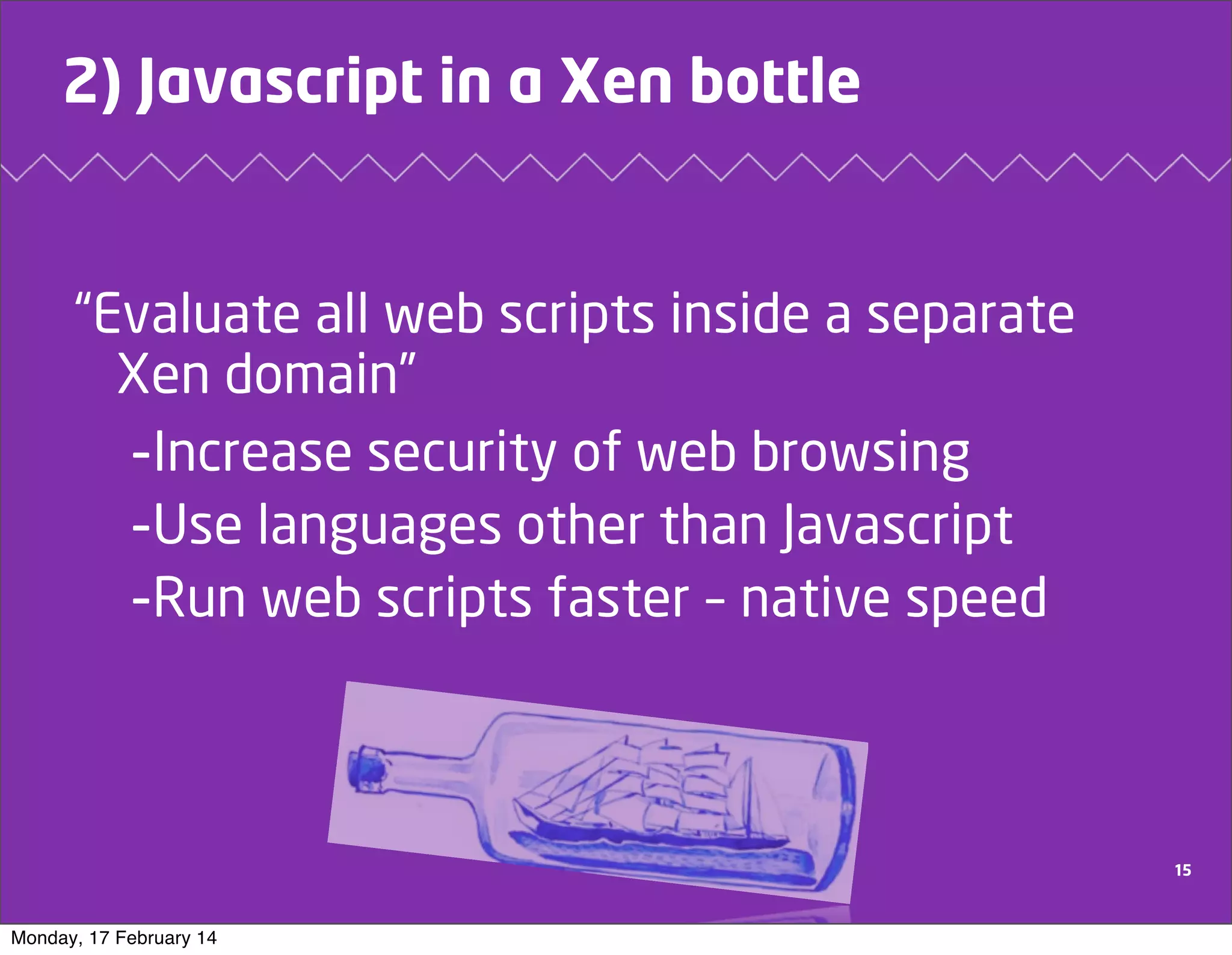 2) Javascript in a Xen bottle

“Evaluate all web scripts inside a separate
Xen domain”
-Increase security of web browsing
-Use languages other than Javascript
-Run web scripts faster – native speed

15

Monday, 17 February 14

 